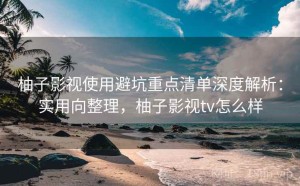 柚子影视使用避坑重点清单深度解析：实用向整理，柚子影视tv怎么样