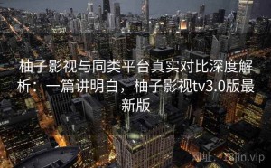 柚子影视与同类平台真实对比深度解析：一篇讲明白，柚子影视tv3.0版最新版
