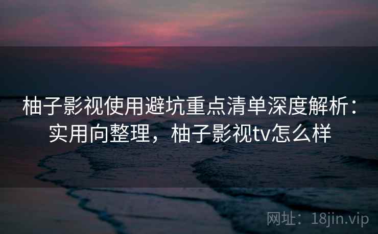 柚子影视使用避坑重点清单深度解析：实用向整理，柚子影视tv怎么样