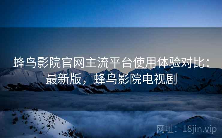 蜂鸟影院官网主流平台使用体验对比：最新版，蜂鸟影院电视剧