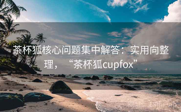 茶杯狐核心问题集中解答：实用向整理，“茶杯狐cupfox”