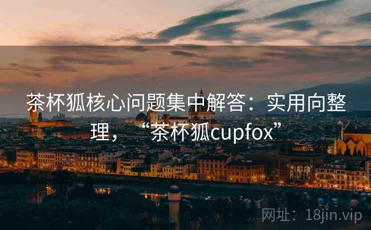 茶杯狐核心问题集中解答：实用向整理，“茶杯狐cupfox”