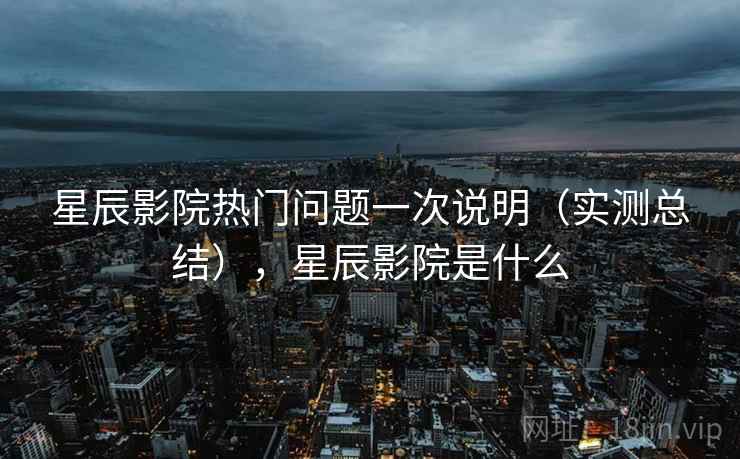 星辰影院热门问题一次说明（实测总结），星辰影院是什么