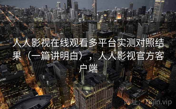 人人影视在线观看多平台实测对照结果（一篇讲明白），人人影视官方客户端