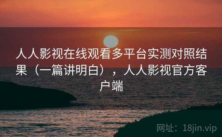 人人影视在线观看多平台实测对照结果（一篇讲明白），人人影视官方客户端