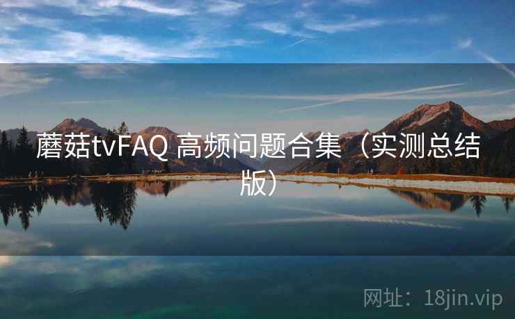 蘑菇tvFAQ 高频问题合集（实测总结版）