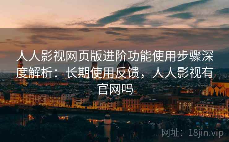 人人影视网页版进阶功能使用步骤深度解析：长期使用反馈，人人影视有官网吗