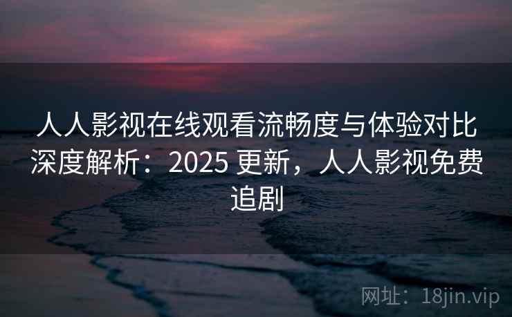 人人影视在线观看流畅度与体验对比深度解析：2025 更新，人人影视免费追剧