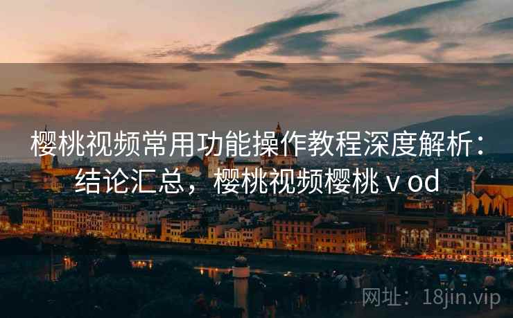 樱桃视频常用功能操作教程深度解析：结论汇总，樱桃视频樱桃ⅴod
