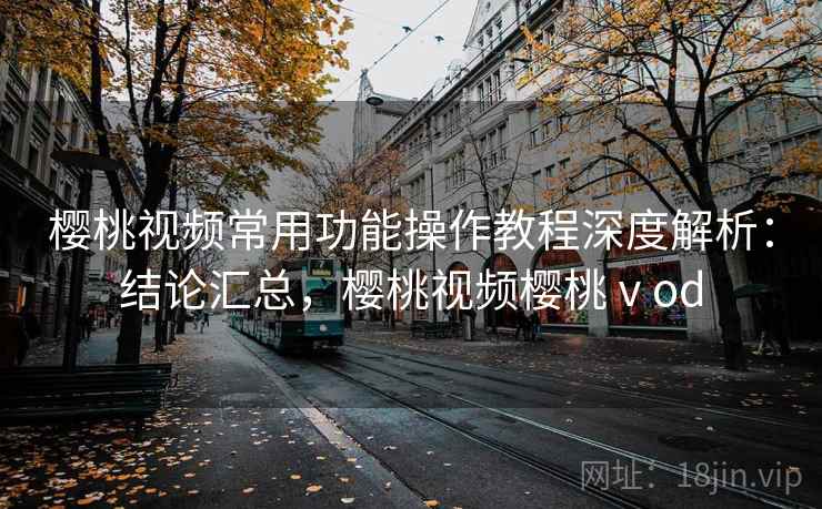 樱桃视频常用功能操作教程深度解析：结论汇总，樱桃视频樱桃ⅴod