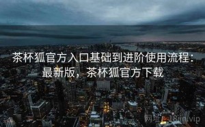 茶杯狐官方入口基础到进阶使用流程：最新版，茶杯狐官方下载