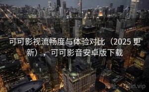 可可影视流畅度与体验对比（2025 更新），可可影音安卓版下载