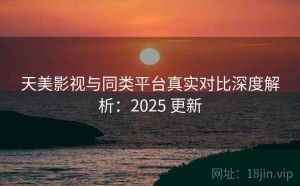 天美影视与同类平台真实对比深度解析：2025 更新