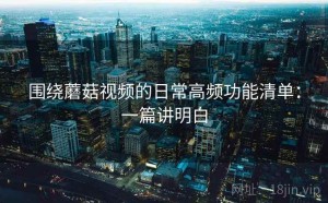围绕蘑菇视频的日常高频功能清单：一篇讲明白