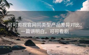可可影视官网同类型产品差异对比：一篇讲明白，可可看剧