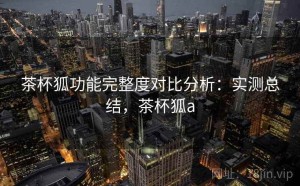 茶杯狐功能完整度对比分析：实测总结，茶杯狐a