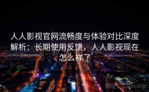 人人影视官网流畅度与体验对比深度解析：长期使用反馈，人人影视现在怎么样了