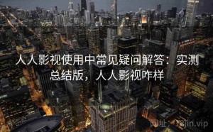 人人影视使用中常见疑问解答：实测总结版，人人影视咋样