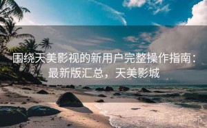 围绕天美影视的新用户完整操作指南：最新版汇总，天美影城