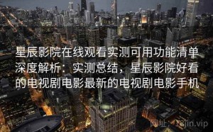 星辰影院在线观看实测可用功能清单深度解析：实测总结，星辰影院好看的电视剧电影最新的电视剧电影手机