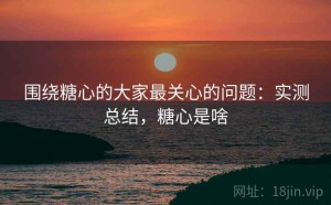 围绕糖心的大家最关心的问题：实测总结，糖心是啥