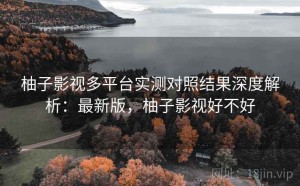 柚子影视多平台实测对照结果深度解析：最新版，柚子影视好不好