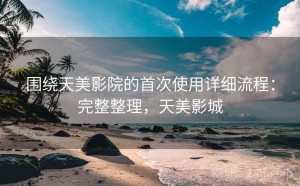 围绕天美影院的首次使用详细流程：完整整理，天美影城