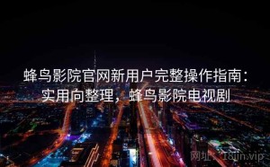 蜂鸟影院官网新用户完整操作指南：实用向整理，蜂鸟影院电视剧