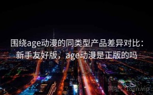 围绕age动漫的同类型产品差异对比：新手友好版，age动漫是正版的吗
