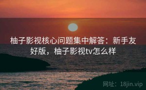 柚子影视核心问题集中解答：新手友好版，柚子影视tv怎么样
