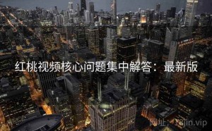 红桃视频核心问题集中解答：最新版