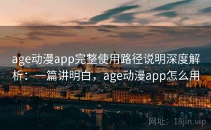 age动漫app完整使用路径说明深度解析：一篇讲明白，age动漫app怎么用