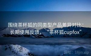 围绕茶杯狐的同类型产品差异对比：长期使用反馈，“茶杯狐cupfox”
