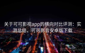 关于可可影视app的横向对比评测：实测总结，可可影音安卓版下载