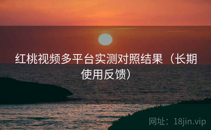 红桃视频多平台实测对照结果（长期使用反馈）