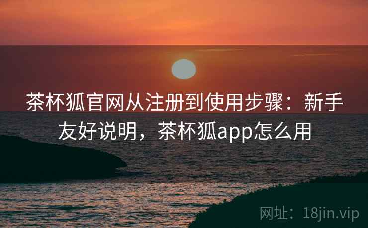 茶杯狐官网从注册到使用步骤:新手友好说明,茶杯狐app怎么用 茶杯狐官网从注册到使用步骤:新手友好说明,茶杯狐app怎么用