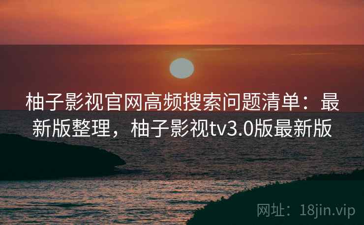 柚子影视官网高频搜索问题清单：最新版整理，柚子影视tv3.0版最新版