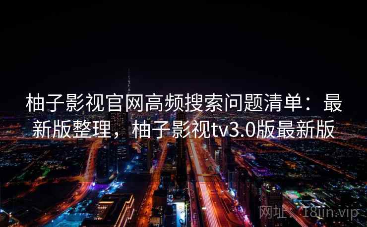 柚子影视官网高频搜索问题清单：最新版整理，柚子影视tv3.0版最新版