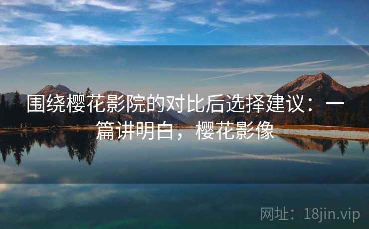 围绕樱花影院的对比后选择建议:一篇讲明白,樱花影像 围绕樱花影院的对比后选择建议:一篇讲明白,樱花影像