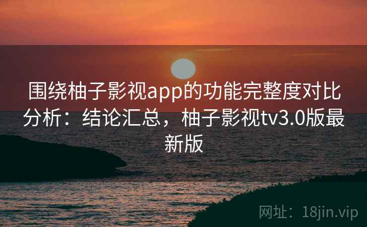 围绕柚子影视app的功能完整度对比分析：结论汇总，柚子影视tv3.0版最新版