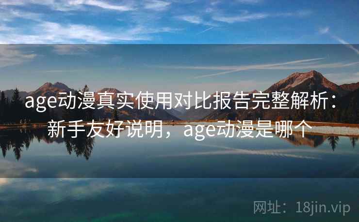 age动漫真实使用对比报告完整解析：新手友好说明，age动漫是哪个