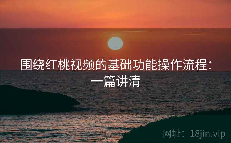 围绕红桃视频的基础功能操作流程：一篇讲清
