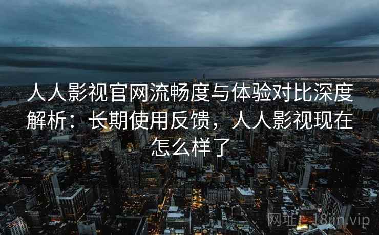人人影视官网流畅度与体验对比深度解析：长期使用反馈，人人影视现在怎么样了