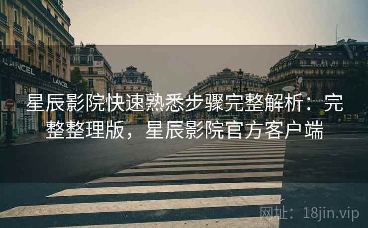 星辰影院快速熟悉步骤完整解析：完整整理版，星辰影院官方客户端