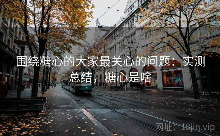 围绕糖心的大家最关心的问题：实测总结，糖心是啥