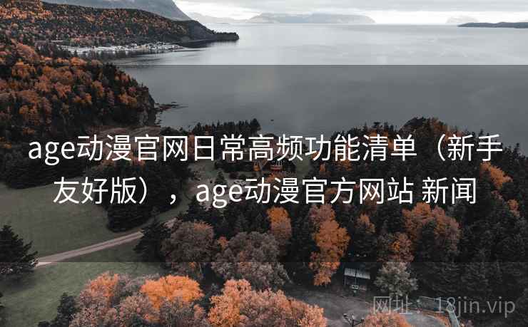 age动漫官网日常高频功能清单（新手友好版），age动漫官方网站 新闻