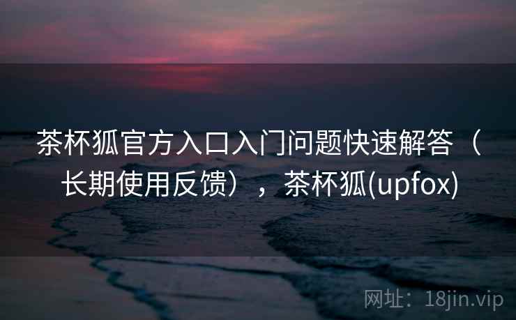 茶杯狐官方入口入门问题快速解答（长期使用反馈），茶杯狐(upfox)
