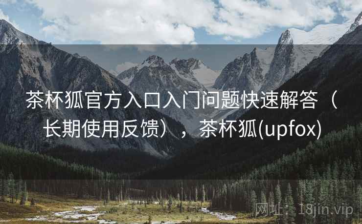 茶杯狐官方入口入门问题快速解答（长期使用反馈），茶杯狐(upfox)