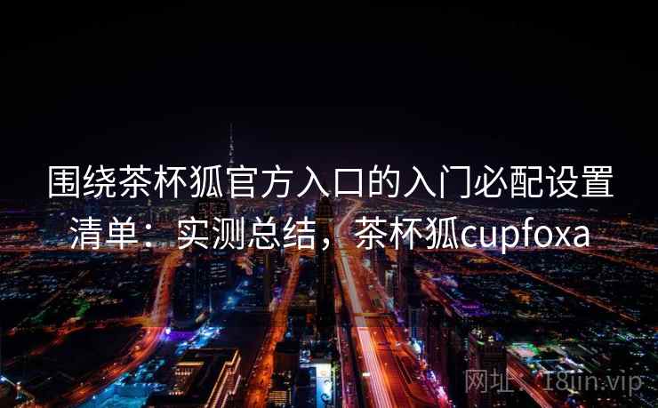 围绕茶杯狐官方入口的入门必配设置清单：实测总结，茶杯狐cupfoxa