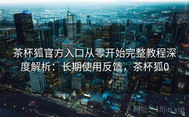 茶杯狐官方入口从零开始完整教程深度解析：长期使用反馈，茶杯狐0